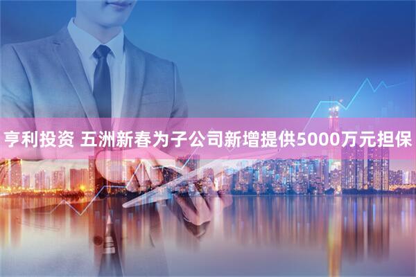 亨利投资 五洲新春为子公司新增提供5000万元担保